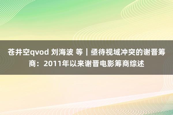 苍井空qvod 刘海波 等｜亟待视域冲突的谢晋筹商：2011年以来谢晋电影筹商综述
