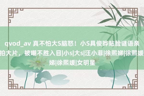 qvod_av 真不怕大S脑怒！小S具俊晔贴脸谜语亲密搂抱拍大片，被嘲不胜入目|小s|大s|汪小菲|徐熙娣|徐熙媛|女明星