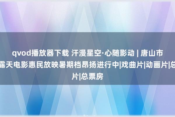 qvod播放器下载 汗漫星空·心随影动 | 唐山市千场露天电影惠民放映暑期档昂扬进行中|戏曲片|动画片|总票房