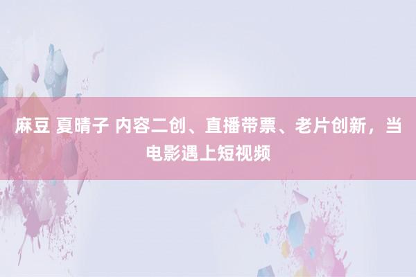麻豆 夏晴子 内容二创、直播带票、老片创新，当电影遇上短视频