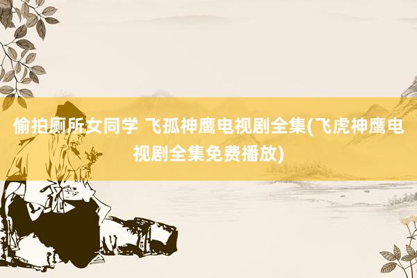 偷拍厕所女同学 飞孤神鹰电视剧全集(飞虎神鹰电视剧全集免费播放)