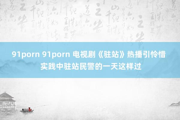 91porn 91porn 电视剧《驻站》热播引怜惜  实践中驻站民警的一天这样过