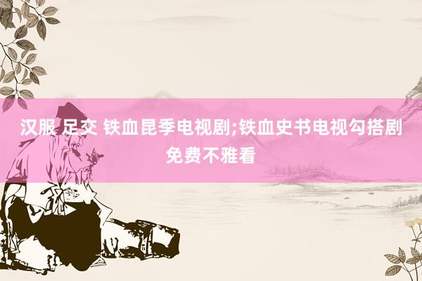 汉服 足交 铁血昆季电视剧;铁血史书电视勾搭剧免费不雅看