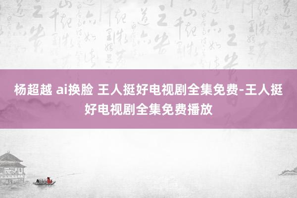 杨超越 ai换脸 王人挺好电视剧全集免费-王人挺好电视剧全集免费播放