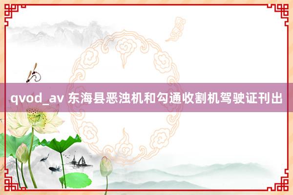 qvod_av 东海县恶浊机和勾通收割机驾驶证刊出