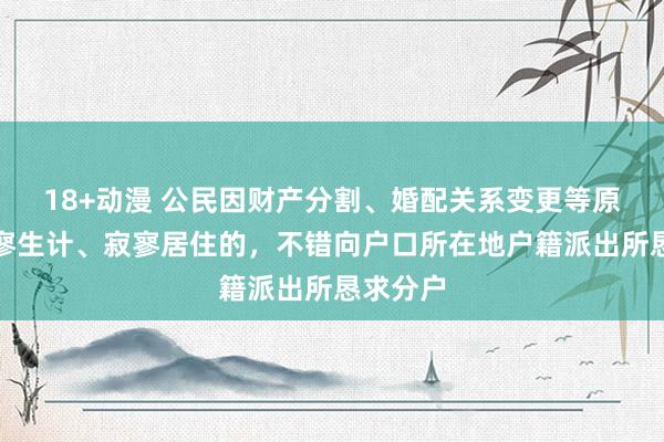 18+动漫 公民因财产分割、婚配关系变更等原因，寂寥生计、寂寥居住的，不错向户口所在地户籍派出所恳求分户