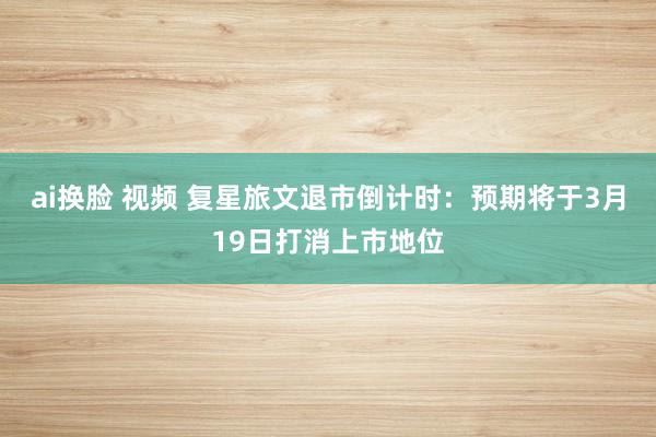 ai换脸 视频 复星旅文退市倒计时：预期将于3月19日打消上市地位