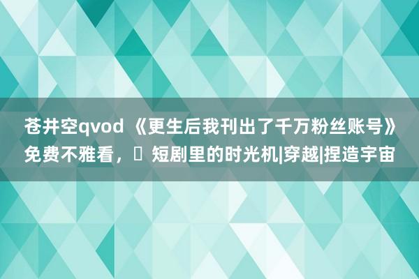 苍井空qvod 《更生后我刊出了千万粉丝账号》免费不雅看，‌短剧里的时光机|穿越|捏造宇宙