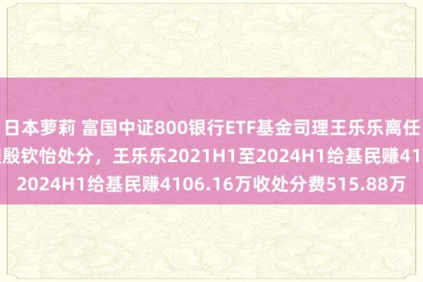 日本萝莉 富国中证800银行ETF基金司理王乐乐离任，由共同处分基金司理殷钦怡处分，王乐乐2021H1至2024H1给基民赚4106.16万收处分费515.88万
