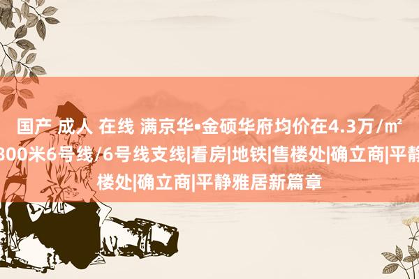 国产 成人 在线 满京华•金硕华府均价在4.3万/㎡把握。走路800米6号线/6号线支线|看房|地铁|售楼处|确立商|平静雅居新篇章