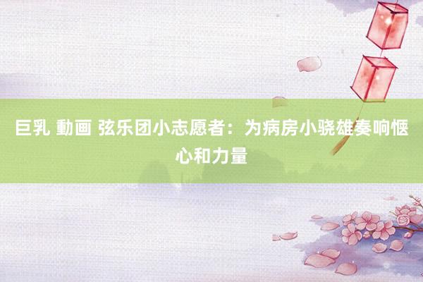 巨乳 動画 弦乐团小志愿者：为病房小骁雄奏响惬心和力量