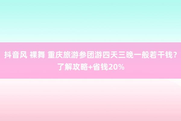 抖音风 裸舞 重庆旅游参团游四天三晚一般若干钱？了解攻略+省钱20%