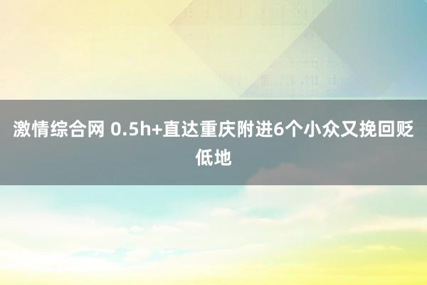 激情综合网 0.5h+直达重庆附进6个小众又挽回贬低地