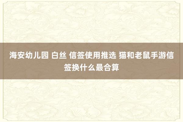 海安幼儿园 白丝 信签使用推选 猫和老鼠手游信签换什么最合算