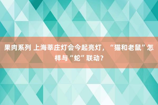 果肉系列 上海莘庄灯会今起亮灯，“猫和老鼠”怎样与“蛇”联动？
