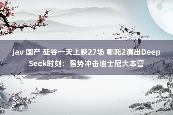 jav 国产 硅谷一天上映27场 哪吒2演出DeepSeek时刻：强势冲击迪士尼大本营