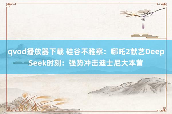 qvod播放器下载 硅谷不雅察：哪吒2献艺DeepSeek时刻：强势冲击迪士尼大本营