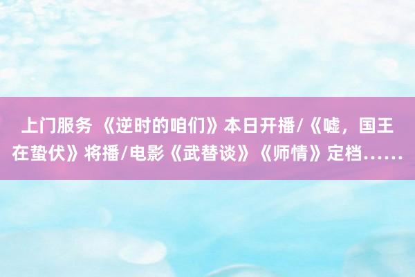 上门服务 《逆时的咱们》本日开播/《嘘，国王在蛰伏》将播/电影《武替谈》《师情》定档……