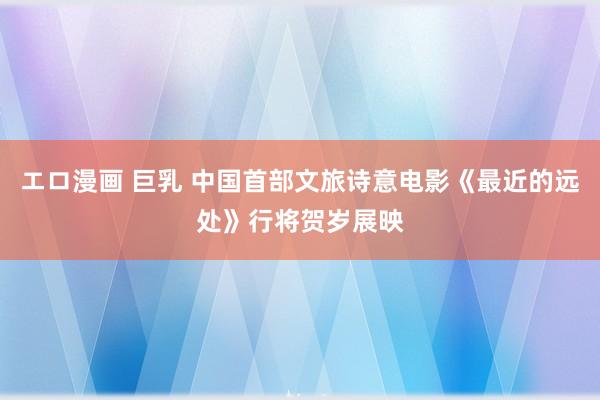 エロ漫画 巨乳 中国首部文旅诗意电影《最近的远处》行将贺岁展映