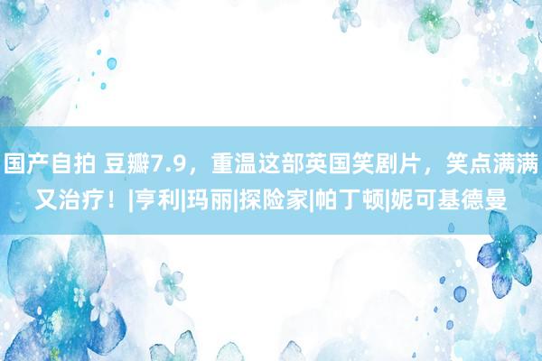 国产自拍 豆瓣7.9，重温这部英国笑剧片，笑点满满又治疗！|亨利|玛丽|探险家|帕丁顿|妮可基德曼