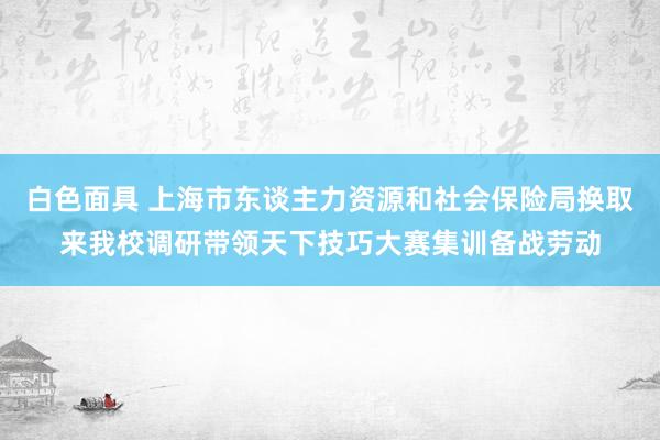 白色面具 上海市东谈主力资源和社会保险局换取来我校调研带领天下技巧大赛集训备战劳动