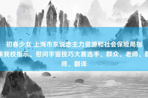 初春少女 上海市东说念主力资源和社会保险局指令来我校指示、慰问宇宙技巧大赛选手、群众、老师、翻译