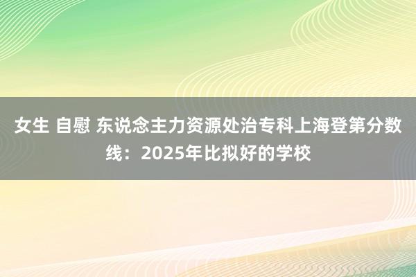 女生 自慰 东说念主力资源处治专科上海登第分数线：2025年比拟好的学校