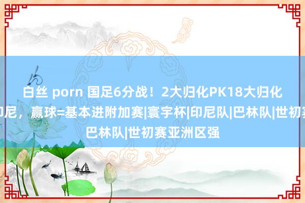 白丝 porn 国足6分战！2大归化PK18大归化，盼双杀印尼，赢球=基本进附加赛|寰宇杯|印尼队|巴林队|世初赛亚洲区强