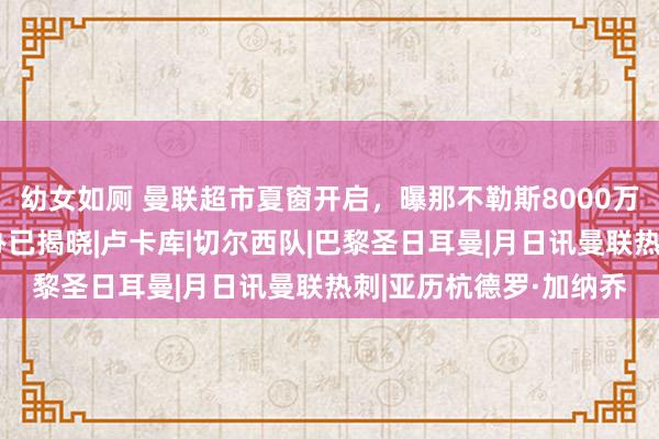 幼女如厕 曼联超市夏窗开启，曝那不勒斯8000万求购加纳乔！拉爵操办已揭晓|卢卡库|切尔西队|巴黎圣日耳曼|月日讯曼联热刺|亚历杭德罗·加纳乔