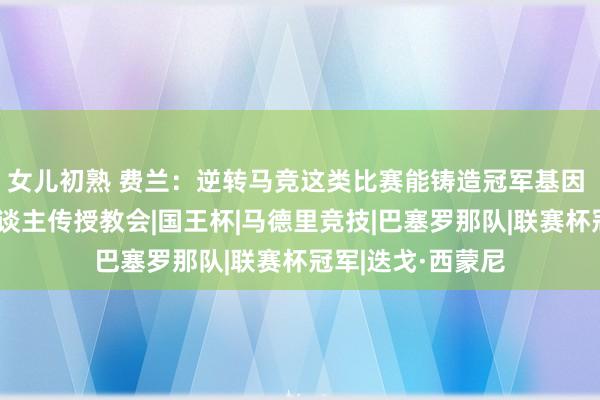 女儿初熟 费兰：逆转马竞这类比赛能铸造冠军基因 我老是向年青东谈主传授教会|国王杯|马德里竞技|巴塞罗那队|联赛杯冠军|迭戈·西蒙尼