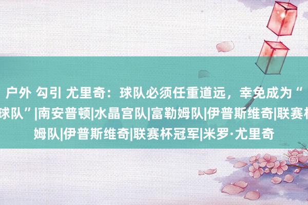 户外 勾引 尤里奇：球队必须任重道远，幸免成为“英超历史上最差的球队”|南安普顿|水晶宫队|富勒姆队|伊普斯维奇|联赛杯冠军|米罗·尤里奇