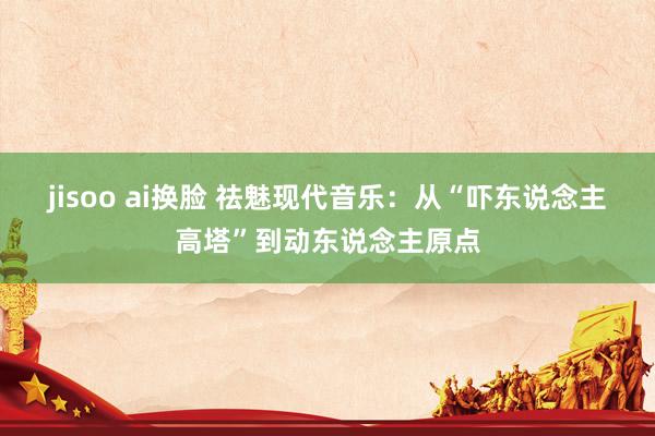 jisoo ai换脸 祛魅现代音乐：从“吓东说念主高塔”到动东说念主原点