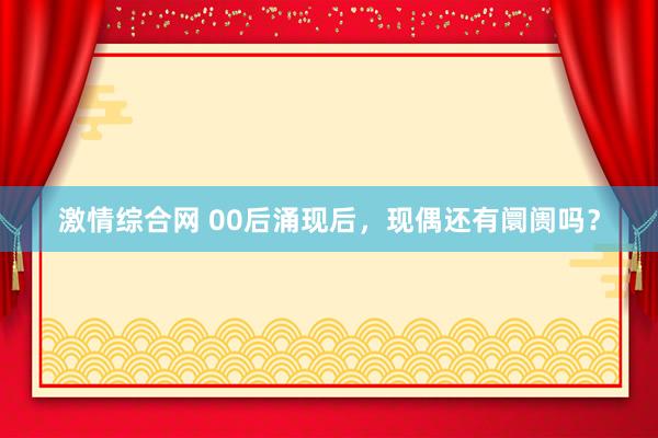 激情综合网 00后涌现后，现偶还有阛阓吗？