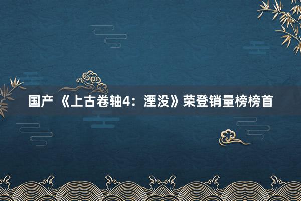 国产 《上古卷轴4：湮没》荣登销量榜榜首