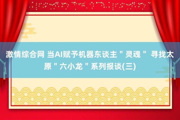 激情综合网 当AI赋予机器东谈主＂灵魂＂ 寻找太原＂六小龙＂系列报谈(三)