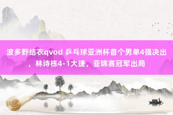 波多野结衣qvod 乒乓球亚洲杯首个男单4强决出，林诗栋4-1大捷，亚锦赛冠军出局