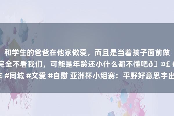 和学生的爸爸在他家做爱，而且是当着孩子面前做爱，太刺激了，孩子完全不看我们，可能是年龄还小什么都不懂吧🤣 #同城 #文爱 #自慰 亚洲杯小组赛：平野好意思宇出局，王艺迪全胜出线！