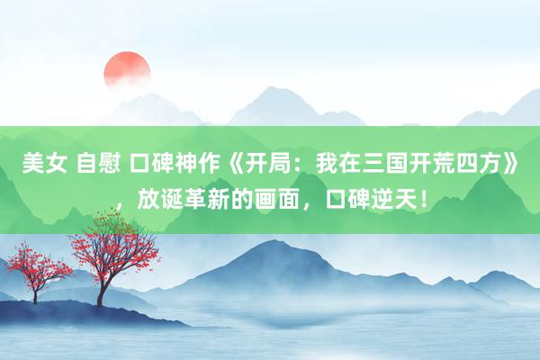 美女 自慰 口碑神作《开局：我在三国开荒四方》，放诞革新的画面，口碑逆天！