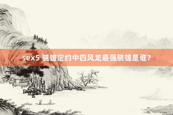 sex5 骁雄定约中四风龙最强骁雄是谁？