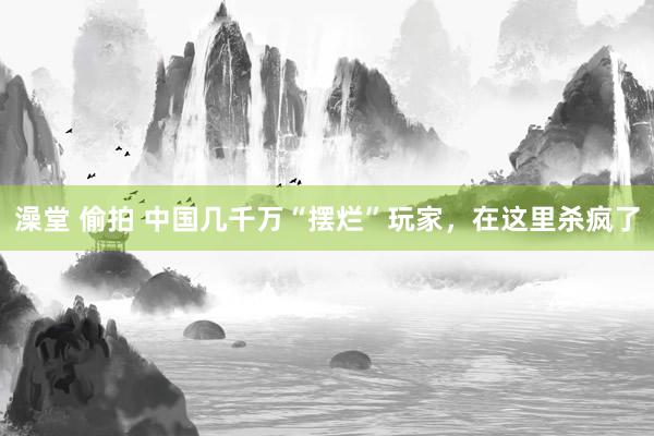 澡堂 偷拍 中国几千万“摆烂”玩家，在这里杀疯了