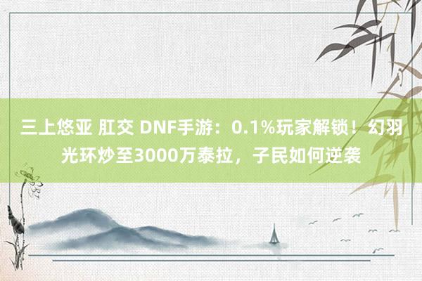 三上悠亚 肛交 DNF手游：0.1%玩家解锁！幻羽光环炒至3000万泰拉，子民如何逆袭