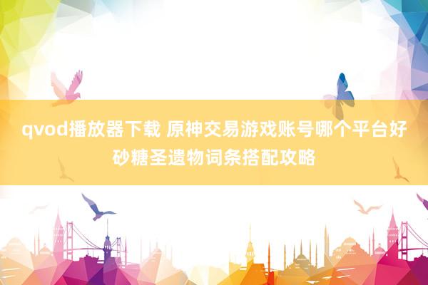 qvod播放器下载 原神交易游戏账号哪个平台好砂糖圣遗物词条搭配攻略