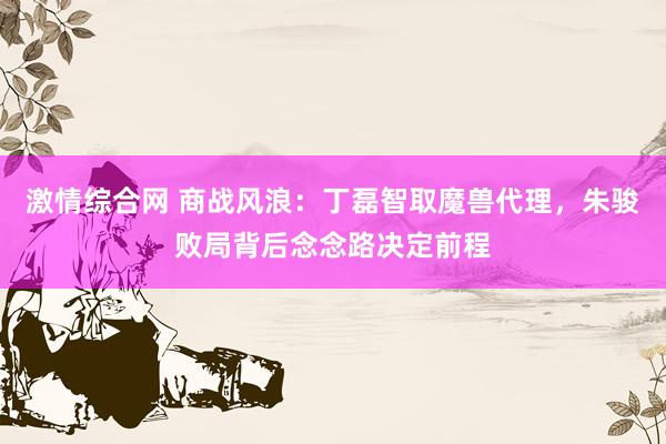 激情综合网 商战风浪：丁磊智取魔兽代理，朱骏败局背后念念路决定前程