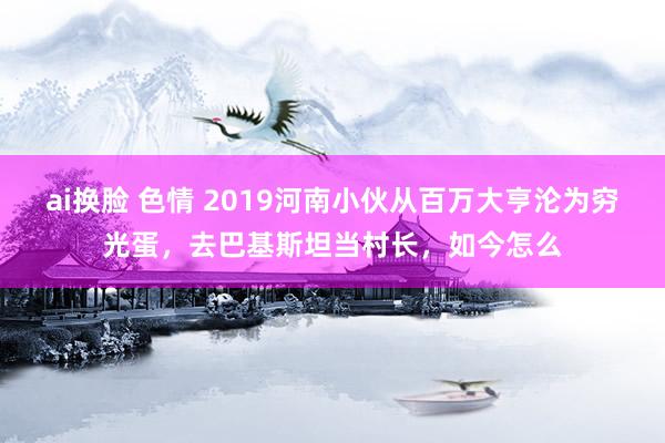 ai换脸 色情 2019河南小伙从百万大亨沦为穷光蛋，去巴基斯坦当村长，如今怎么