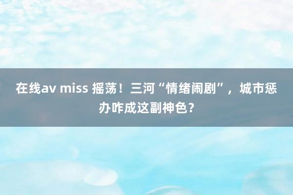 在线av miss 摇荡！三河“情绪闹剧”，城市惩办咋成这副神色？