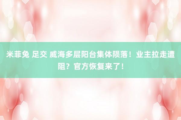米菲兔 足交 威海多层阳台集体陨落！业主拉走遭阻？官方恢复来了！