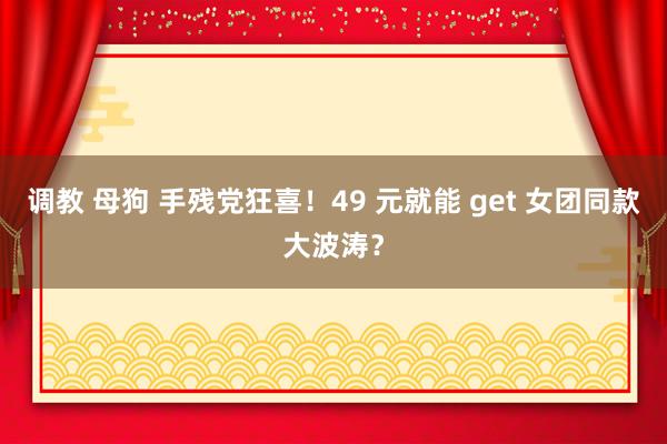 调教 母狗 手残党狂喜！49 元就能 get 女团同款大波涛？