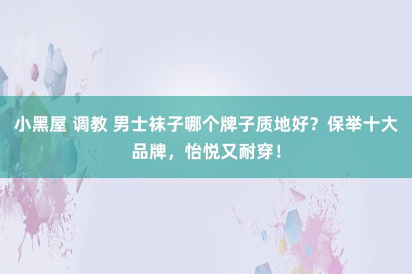 小黑屋 调教 男士袜子哪个牌子质地好？保举十大品牌，怡悦又耐穿！