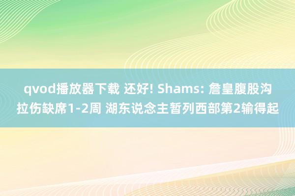 qvod播放器下载 还好! Shams: 詹皇腹股沟拉伤缺席1-2周 湖东说念主暂列西部第2输得起