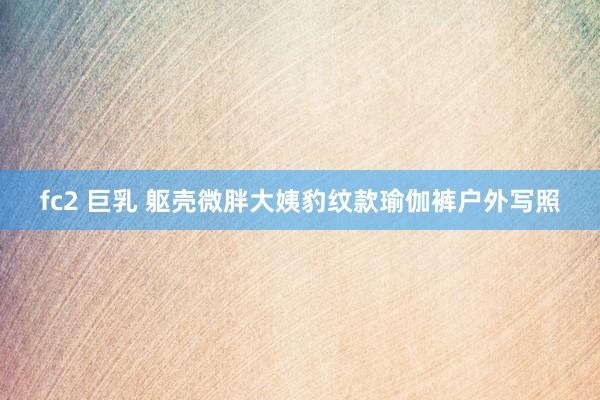 fc2 巨乳 躯壳微胖大姨豹纹款瑜伽裤户外写照